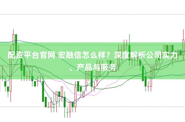 配资平台官网 宏融信怎么样？深度解析公司实力、产品与服务