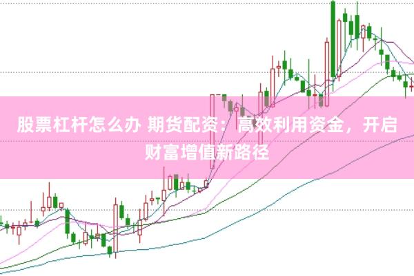 股票杠杆怎么办 期货配资：高效利用资金，开启财富增值新路径