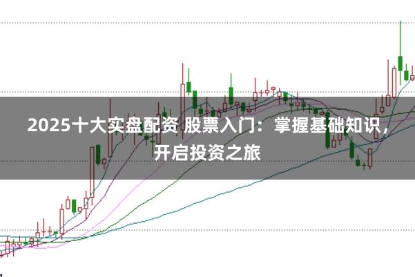 2025十大实盘配资 股票入门：掌握基础知识，开启投资之旅