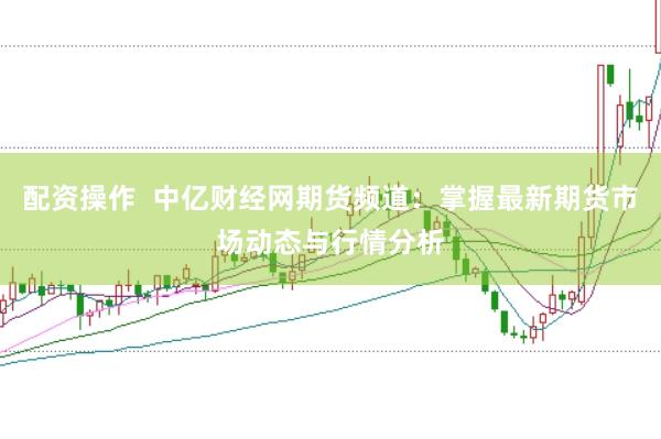 配资操作  中亿财经网期货频道：掌握最新期货市场动态与行情分析