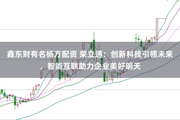 鑫东财有名杨方配资 荣立通：创新科技引领未来，智能互联助力企业美好明天