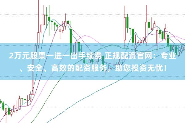 2万元股票一进一出手续费 正规配资官网：专业、安全、高效的配资服务，助您投资无忧！