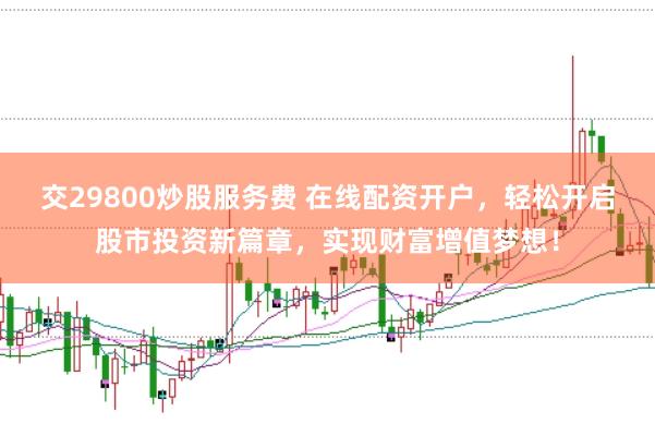 交29800炒股服务费 在线配资开户，轻松开启股市投资新篇章，实现财富增值梦想！