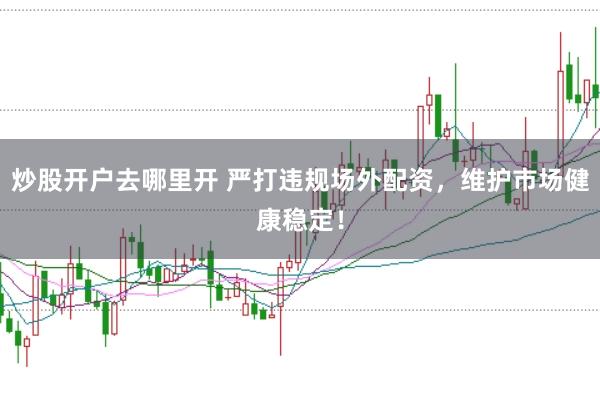 炒股开户去哪里开 严打违规场外配资，维护市场健康稳定！
