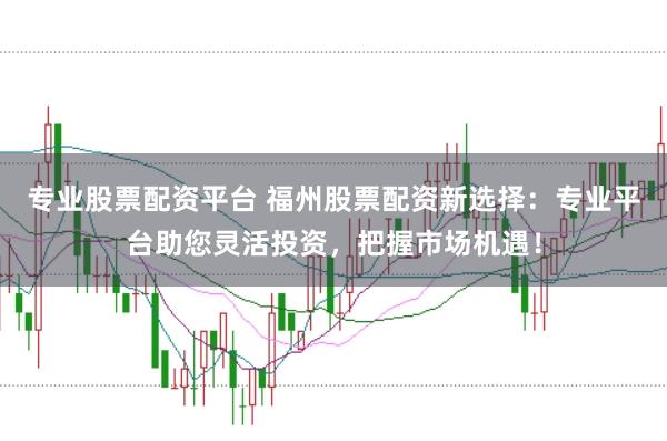 专业股票配资平台 福州股票配资新选择：专业平台助您灵活投资，把握市场机遇！