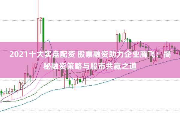 2021十大实盘配资 股票融资助力企业腾飞：揭秘融资策略与股市共赢之道