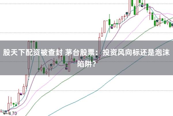 股天下配资被查封 茅台股票：投资风向标还是泡沫陷阱？