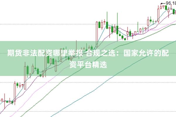 期货非法配资哪里举报 合规之选：国家允许的配资平台精选