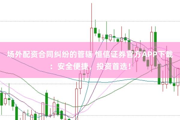 场外配资合同纠纷的管辖 恒信证券官方APP下载：安全便捷，投资首选！