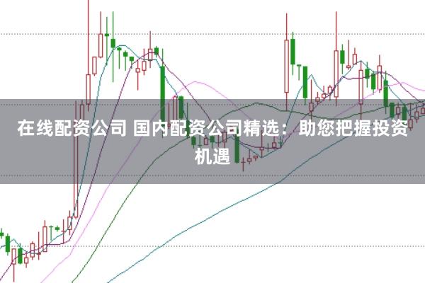 在线配资公司 国内配资公司精选：助您把握投资机遇