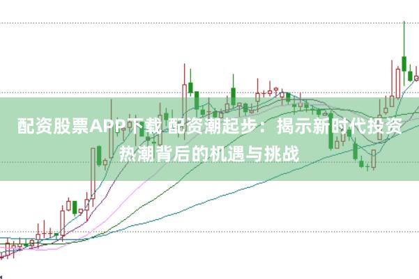 配资股票APP下载 配资潮起步：揭示新时代投资热潮背后的机遇与挑战