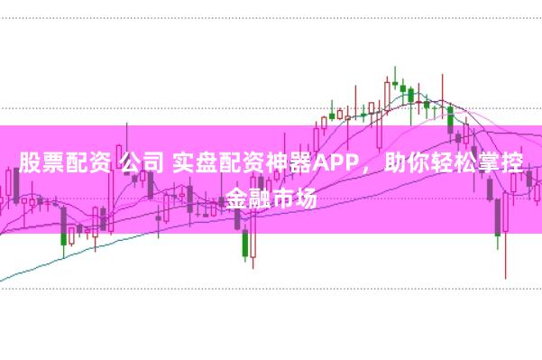 股票配资 公司 实盘配资神器APP，助你轻松掌控金融市场