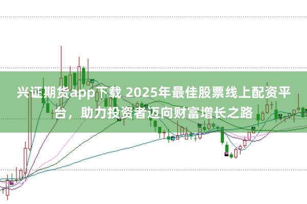 兴证期货app下载 2025年最佳股票线上配资平台，助力投资者迈向财富增长之路