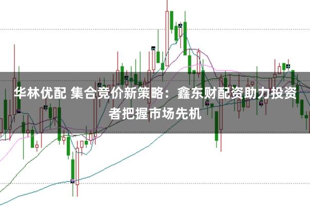 华林优配 集合竞价新策略：鑫东财配资助力投资者把握市场先机
