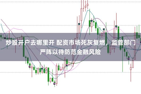 炒股开户去哪里开 配资市场死灰复燃，监管部门严阵以待防范金融风险