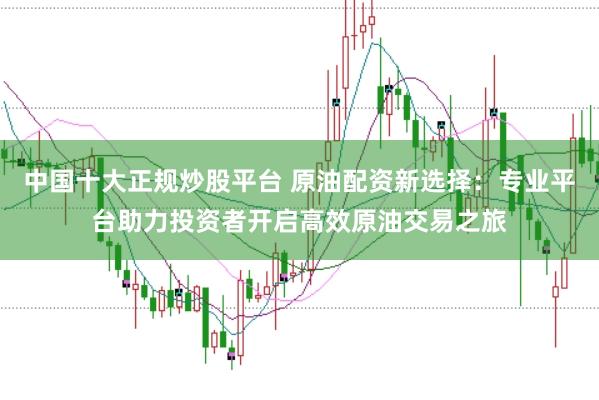 中国十大正规炒股平台 原油配资新选择：专业平台助力投资者开启高效原油交易之旅
