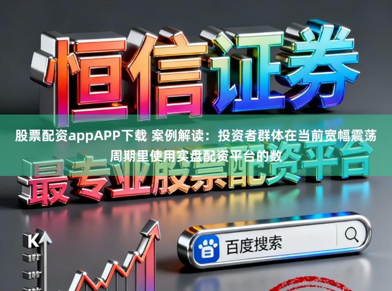 股票配资appAPP下载 案例解读：投资者群体在当前宽幅震荡周期里使用实盘配资平台的数