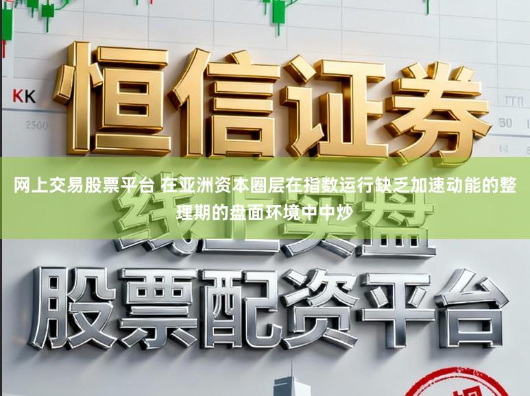 网上交易股票平台 在亚洲资本圈层在指数运行缺乏加速动能的整理期的盘面环境中中炒