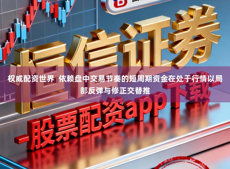 权威配资世界  依赖盘中交易节奏的短周期资金在处于行情以局部反弹与修正交替推