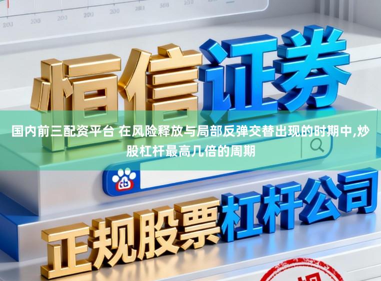 国内前三配资平台 在风险释放与局部反弹交替出现的时期中，炒股杠杆最高几倍的周期
