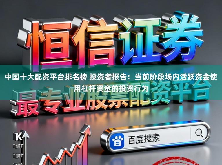 中国十大配资平台排名榜 投资者报告：当前阶段场内活跃资金使用杠杆资金的投资行为