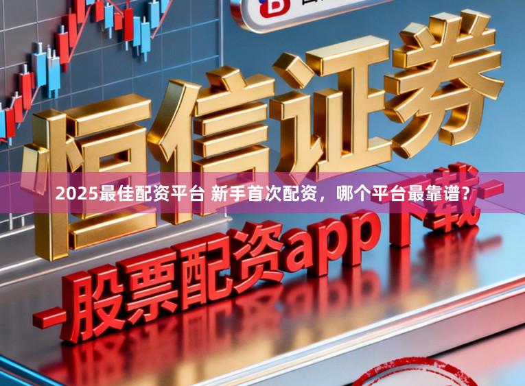 2025最佳配资平台 新手首次配资，哪个平台最靠谱？