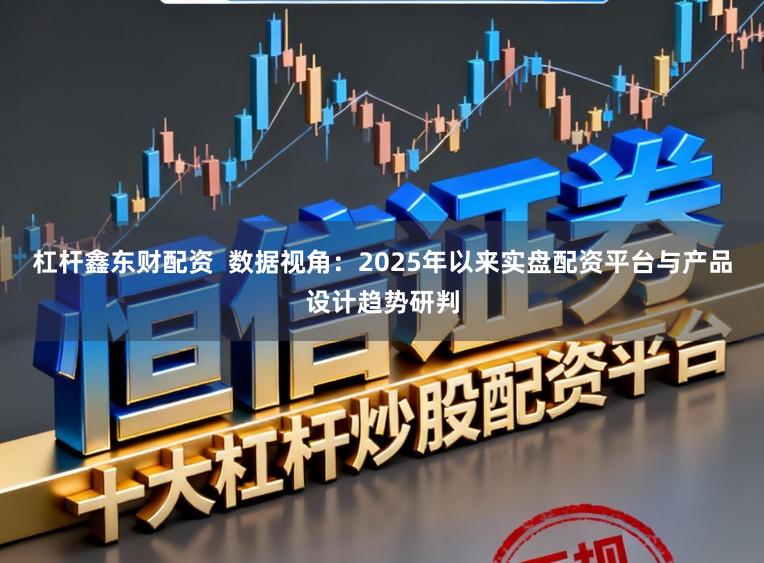 杠杆鑫东财配资  数据视角：2025年以来实盘配资平台与产品设计趋势研判