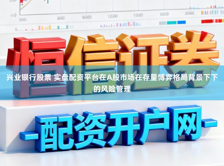 兴业银行股票 实盘配资平台在A股市场在存量博弈格局背景下下的风险管理