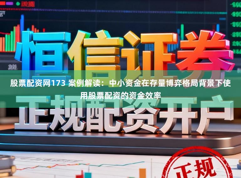 股票配资网173 案例解读：中小资金在存量博弈格局背景下使用股票配资的资金效率