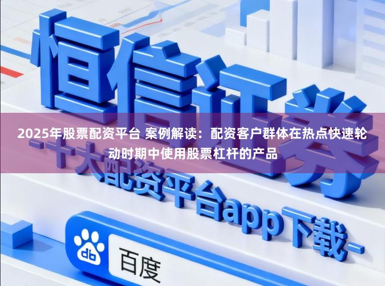 2025年股票配资平台 案例解读：配资客户群体在热点快速轮动时期中使用股票杠杆的产品